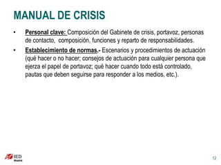 MANUAL DE CRISIS
•   Personal clave: Composición del Gabinete de crisis, portavoz, personas
    de contacto, composición, funciones y reparto de responsabilidades.
•   Establecimiento de normas.- Escenarios y procedimientos de actuación
    (qué hacer o no hacer; consejos de actuación para cualquier persona que
    ejerza el papel de portavoz; qué hacer cuando todo está controlado,
    pautas que deben seguirse para responder a los medios, etc.).




                                                                              12
 