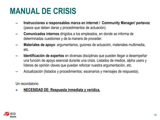 MANUAL DE CRISIS
 –    Instrucciones a responsables marca en internet / Community Manager/ portavoz
      (pasos que deben darse y procedimientos de actuación).
 –    Comunicados internos dirigidos a los empleados, en donde se informa de
      determinadas cuestiones y de la manera de proceder.
 –    Materiales de apoyo: argumentarios, guiones de actuación, materiales multimedia,
      etc.
 –    Identificación de expertos en diversas disciplinas que pueden llegar a desempeñar
      una función de apoyo esencial durante una crisis. Listados de medios, alpha users y
      líderes de opinión claves que puedan reforzar nuestra argumentación, etc.
 –    Actualización (listados y procedimientos; escenarios y mensajes de respuesta).


 Un recordatorio:
     NECESIDAD DE: Respuesta inmediata y verídica.




                                                                                            14
 
