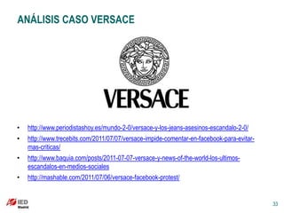 ANÁLISIS CASO VERSACE




•   http://www.periodistashoy.es/mundo-2-0/versace-y-los-jeans-asesinos-escandalo-2-0/
•   http://www.trecebits.com/2011/07/07/versace-impide-comentar-en-facebook-para-evitar-
    mas-criticas/
•   http://www.baquia.com/posts/2011-07-07-versace-y-news-of-the-world-los-ultimos-
    escandalos-en-medios-sociales
•   http://mashable.com/2011/07/06/versace-facebook-protest/


                                                                                           33
 