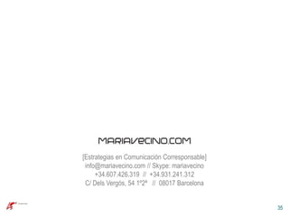 [Estrategias en Comunicación Corresponsable]
 info@mariavecino.com // Skype: mariavecino
     +34.607.426.319 // +34.931.241.312
 C/ Dels Vergós, 54 1º2ª // 08017 Barcelona


                                               35
 