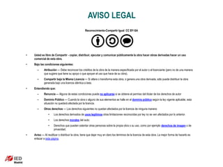 AVISO LEGAL
                                                  Reconocimiento-Compartir Igual CC BY-SA




•   Usted es libre de Compartir - copiar, distribuir, ejecutar y comunicar públicamente la obra hacer obras derivadas hacer un uso
    comercial de esta obra.
•   Bajo las condiciones siguientes:
      –     Atribución — Debe reconocer los créditos de la obra de la manera especificada por el autor o el licenciante (pero no de una manera
            que sugiera que tiene su apoyo o que apoyan el uso que hace de su obra).
      –     Compartir bajo la Misma Licencia — Si altera o transforma esta obra, o genera una obra derivada, sólo puede distribuir la obra
            generada bajo una licencia idéntica a ésta.
•   Entendiendo que:
      –     Renuncia — Alguna de estas condiciones puede no aplicarse si se obtiene el permiso del titular de los derechos de autor
      –     Dominio Público — Cuando la obra o alguno de sus elementos se halle en el dominio público según la ley vigente aplicable, esta
            situación no quedará afectada por la licencia.
      –     Otros derechos — Los derechos siguientes no quedan afectados por la licencia de ninguna manera:
                •    Los derechos derivados de usos legítimos otras limitaciones reconocidas por ley no se ven afectados por lo anterior.
                •    Los derechos morales del auto;
                •    Derechos que pueden ostentar otras personas sobre la propia obra o su uso, como por ejemplo derechos de imagen o de
                     privacidad.
•   Aviso — Al reutilizar o distribuir la obra, tiene que dejar muy en claro los términos de la licencia de esta obra. La mejor forma de hacerlo es
    enlazar a esta página.
 