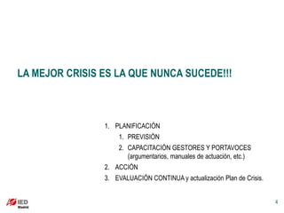 LA MEJOR CRISIS ES LA QUE NUNCA SUCEDE!!!



                1. PLANIFICACIÓN
                    1. PREVISIÓN
                    2. CAPACITACIÓN GESTORES Y PORTAVOCES
                       (argumentarios, manuales de actuación, etc.)
                2. ACCIÓN
                3. EVALUACIÓN CONTINUA y actualización Plan de Crisis.


                                                                         4
 