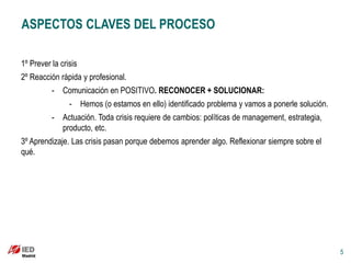 ASPECTOS CLAVES DEL PROCESO

1º Prever la crisis
2º Reacción rápida y profesional.
          - Comunicación en POSITIVO. RECONOCER + SOLUCIONAR:
                - Hemos (o estamos en ello) identificado problema y vamos a ponerle solución.
          - Actuación. Toda crisis requiere de cambios: políticas de management, estrategia,
            producto, etc.
3º Aprendizaje. Las crisis pasan porque debemos aprender algo. Reflexionar siempre sobre el
qué.




                                                                                                5
 