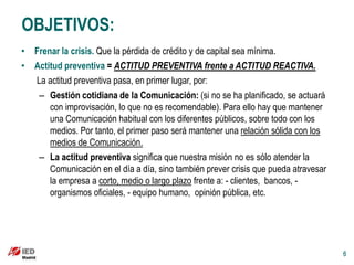 OBJETIVOS:
• Frenar la crisis. Que la pérdida de crédito y de capital sea mínima.
• Actitud preventiva = ACTITUD PREVENTIVA frente a ACTITUD REACTIVA.
  La actitud preventiva pasa, en primer lugar, por:
   – Gestión cotidiana de la Comunicación: (si no se ha planificado, se actuará
      con improvisación, lo que no es recomendable). Para ello hay que mantener
      una Comunicación habitual con los diferentes públicos, sobre todo con los
      medios. Por tanto, el primer paso será mantener una relación sólida con los
      medios de Comunicación.
   – La actitud preventiva significa que nuestra misión no es sólo atender la
      Comunicación en el día a día, sino también prever crisis que pueda atravesar
      la empresa a corto, medio o largo plazo frente a: - clientes, bancos, -
      organismos oficiales, - equipo humano, opinión pública, etc.




                                                                                     6
 