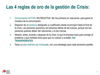 Las 4 reglas de oro de la gestión de Crisis:

 1.   Comunicación ACTIVA, NO REACTIVA: Ser los primeros en reaccionar, para ganar la
      iniciativa de la comunicación.
 2.   Disponer de un portavoz designado (y cualificado) desde el principio hasta el final de
      la crisis. Las personas queremos ver personas detrás de las marcas, porque son las
      personas quienes deben dar soluciones y no las marcas.
 3.   Mostrar, antes, durante y después de la crisis, lo que la empresa hace para corregir el
      problema y qué medidas toma para que no vuelvan a suceder. Ser
      TRANSPARENTES
 4.   Tener un plan definido por anticipado, con una estrategia para cada escenario posible.




                                                                                                7
 