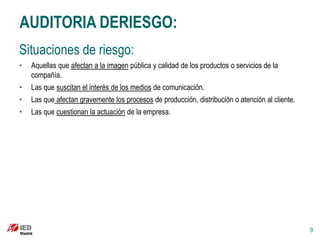 AUDITORIA DERIESGO:
Situaciones de riesgo:
•   Aquellas que afectan a la imagen pública y calidad de los productos o servicios de la
    compañía.
•   Las que suscitan el interés de los medios de comunicación.
•   Las que afectan gravemente los procesos de producción, distribución o atención al cliente.
•   Las que cuestionan la actuación de la empresa.




                                                                                                 9
 