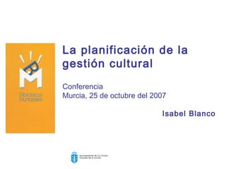 La planificación de la
gestión cultural
Conferencia
Murcia, 25 de octubre del 2007

                            Isabel Blanco
 