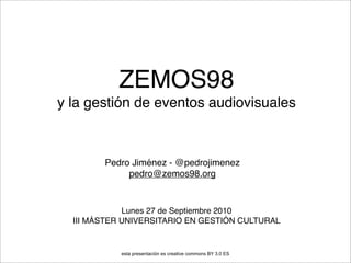 ZEMOS98
y la gestión de eventos audiovisuales



        Pedro Jiménez - @pedrojimenez
             pedro@zemos98.org


             Lunes 27 de Septiembre 2010
  III MÁSTER UNIVERSITARIO EN GESTIÓN CULTURAL


            esta presentación es creative commons BY 3.0 ES
 