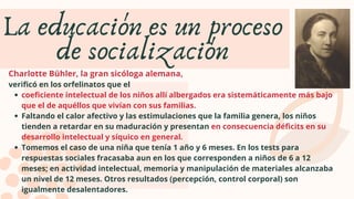 coeficiente intelectual de los niños allí albergados era sistemáticamente más bajo
que el de aquéllos que vivían con sus familias.
Faltando el calor afectivo y las estimulaciones que la familia genera, los niños
tienden a retardar en su maduración y presentan en consecuencia déficits en su
desarrollo intelectual y síquico en general.
Tomemos el caso de una niña que tenía 1 año y 6 meses. En los tests para
respuestas sociales fracasaba aun en los que corresponden a niños de 6 a 12
meses; en actividad intelectual, memoria y manipulación de materiales alcanzaba
un nivel de 12 meses. Otros resultados (percepción, control corporal) son
igualmente desalentadores.
Charlotte Bühler, la gran sicóloga alemana,
verificó en los orfelinatos que el
La educación es un proceso
de socialización
 