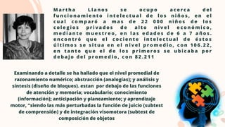 M a r t h a L l a n o s s e o c u p o a c e r c a d e l
f u n c i o n a m i e n t o i n t e l e c t u a l d e l o s n i ñ o s , e n e l
c u a l c o m p a r ó a m a s d e 2 2 0 0 0 n i ñ o s d e l o s
c o l e g i o s p r i v a d o s d e a l t o n i v e l e c o n ó m i c o ,
m e d i a n t e m u e s t r e o , e n l a s e d a d e s d e 6 a 7 a ñ o s .
e n c o n t r ó q u e e l c o c i e n t e i n t e l e c t u a l d e é s t o s
ú l t i m o s s e s i t u a e n e l n i v e l p r o m e d i o , c o n 1 0 6 . 2 2 ,
e n t a n t o q u e e l d e l o s p r i m e r o s s e u b i c a b a p o r
d e b a j o d e l p r o m e d i o , c o n 8 2 . 2 1 1
Examinando a detalle se ha hallado que el nivel promedial de

razonamiento numérico; abstracción (analogías); y análisis y

síntesis (diseño de bloques). estan por debajo de las funciones

de atención y memoria; vocabulario; conocimiento

(información); anticipación y planeamiento; y aprendizaje

motor, “siendo las más perturbadas la función de juicio (subtest

de comprensión) y de integración visomotora (subtest de

composición de objetos
 