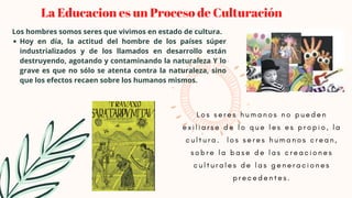Hoy en día, la actitud del hombre de los países súper
industrializados y de los llamados en desarrollo están
destruyendo, agotando y contaminando la naturaleza Y lo
grave es que no sólo se atenta contra la naturaleza, sino
que los efectos recaen sobre los humanos mismos.
Los hombres somos seres que vivimos en estado de cultura.


La Educacion es un Proceso de Culturación
L o s s e r e s h u m a n o s n o p u e d e n
e x i l i a r s e d e l o q u e l e s e s p r o p i o , l a
c u l t u r a . l o s s e r e s h u m a n o s c r e a n ,
s o b r e l a b a s e d e l a s c r e a c i o n e s
c u l t u r a l e s d e l a s g e n e r a c i o n e s
p r e c e d e n t e s .
 