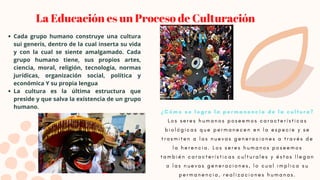La Educación es un Proceso de Culturación
Cada grupo humano construye una cultura
sui generis, dentro de la cual inserta su vida
y con la cual se siente amalgamado. Cada
grupo humano tiene, sus propios artes,
ciencia, moral, religión, tecnología, normas
jurídicas, organización social, política y
económica Y su propia lengua
La cultura es la última estructura que
preside y que salva la existencia de un grupo
humano.
¿ C ó m o s e l o g r a l a p e r m a n e n c i a d e l a c u l t u r a ?
L o s s e r e s h u m a n o s p o s e e m o s c a r a c t e r í s t i c a s
b i o l ó g i c a s q u e p e r m a n e c e n e n l a e s p e c i e y s e
t r a s m i t e n a l a s n u e v a s g e n e r a c i o n e s a t r a v é s d e
l a h e r e n c i a . L o s s e r e s h u m a n o s p o s e e m o s
t a m b i é n c a r a c t e r í s t i c a s c u l t u r a l e s y é s t a s l l e g a n
a l a s n u e v a s g e n e r a c i o n e s , l o c u a l i m p l i c a s u
p e r m a n e n c i a , r e a l i z a c i o n e s h u m a n a s .
 