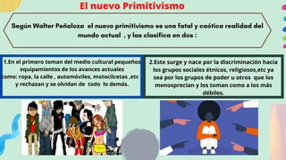 El nuevo Primitivismo
Según Walter Peñaloza el nuevo primitivismo es una fatal y caótica realidad del
mundo actual , y las clasifica en dos :
1.En el primero toman del medio cultural pequeños
equipamientos de los avances actuales
como: ropa, la calle , automóviles, motocilcetas ,etc .
y rechazan y se olvidan de todo lo demás.
2.Este surge y nace por la discriminación hacia
los grupos sociales étnicos, religiosos,etc ya
sea por los grupos de poder u otros que los
menosprecian y los toman como a los más
débiles.


 