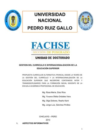 UNIVERSIDAD
NACIONAL
PEDRO RUIZ GALLO

GESTION DEL CURRICULO E INTERNACIONALIZACION DE LA
EDUCACIÓN SUPERIOR
PROPUESTA CURRICULAR ALTERNATIVA (TRONCAL) DESDE LA TEORÍA DE
LA GESTIÓN DEL CURRÍCULO Y LA INTERNACIONALIZACIÓN DE LA
EDUCACIÓN

SUPERIOR

QUE

INCORPORE

CONTENIDOS

INTER

Y

TRANSDISCIPLINARIOS PARA LA FORMACIÓN INICIAL DOCENTE DE LA
ESCUELA ACADÉMICA PROFESIONAL DE EDUCACIÓN.

Mg. Rosa María, Díaz Ríos
Mg. Yovana Ofelia Ordiales Vera
Mg. Olga Dolores, Reaño Kant
Mg. Jorge Luis, Sánchez Pinillos

CHICLAYO – PERÚ
2013
I.

ASPECTOS INFORMATIVOS
1

 