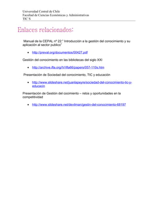 Universidad Central de Chile
Facultad de Ciencias Económicas y Administrativas
TIC`S




 Manual de la CEPAL nº 22:” Introducción a la gestión del conocimiento y su
aplicación al sector publico”

   •   http://preval.org/documentos/00427.pdf

Gestión del conocimiento en las bibliotecas del siglo XXI

   •   http://archive.ifla.org/IV/ifla66/papers/057-110s.htm

Presentación de Sociedad del conocimiento, TIC y educación

   •   http://www.slideshare.net/juanlapeyre/sociedad-del-conocimiento-tic-y-
       educacin

Presentación de Gestión del cocimiento – retos y oportunidades en la
competitividad

   •   http://www.slideshare.net/devilman/gestin-del-conocimiento-68197
 