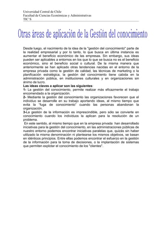 Universidad Central de Chile
Facultad de Ciencias Económicas y Administrativas
TIC`S




Desde luego, el nacimiento de la idea de la "gestión del conocimiento" parte de
la realidad empresarial y por lo tanto, lo que busca en última instancia es
aumentar el beneficio económico de las empresas. Sin embargo, sus ideas
pueden ser aplicables a entornos en los que lo que se busca no es el beneficio
económico, sino el beneficio social o cultural. De la misma manera que
anteriormente se han aplicado otras tendencias nacidas en el entorno de la
empresa privada como la gestión de calidad, las técnicas de marketing o la
planificación estratégica, la gestión del conocimiento tiene cabida en la
administración pública, en instituciones culturales y en organizaciones sin
ánimo de lucro.
Las ideas claves a aplicar son las siguientes:
1- La gestión del conocimiento, permite realizar más eficazmente el trabajo
encomendado a la organización.
2- Mediante la gestión del conocimiento las organizaciones favorecen que el
individuo se desarrolle en su trabajo aportando ideas, al mismo tiempo que
evita la “fuga de conocimiento” cuando las personas abandonan la
organización.
3-La gestión de la información es imprescindible, pero sólo se convierte en
conocimiento cuando los individuos la aplican para la resolución de un
problema.
 En este sentido, al mismo tiempo que en la empresa privada han desarrollado
iniciativas para la gestión del conocimiento, en las administraciones públicas de
nuestro entorno podemos encontrar iniciativas paralelas que, quizás sin haber
utilizado la misma denominación ni plantearse los mismos objetivos, se basan
en idénticos principios. Entre ellas podemos encontrar el esfuerzo en la gestión
de la información para la toma de decisiones, o la implantación de sistemas
que permiten explotar el conocimiento de los "clientes".
 