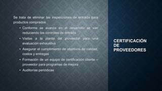 CERTIFICACIÓN
DE
PROVEEDORES
Se trata de eliminar las inspecciones de entrada para
productos comprados
• Conforme se avanza en el desarrollo se van
reduciendo los controles de entrada
• Visitas a la planta del proveedor para una
evaluación exhaustiva
• Asegurar el cumplimiento de objetivos de calidad,
costos y entregas
• Formación de un equipo de certificación cliente –
proveedor para programas de mejora
• Auditorías periódicas
 