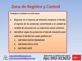 richard2010@hotmail.com
richardsystms2010@gmail.com Rpc:993-923652
Adquiera su Aplicación aquí!
Zona de Registro y Control
Trabajos a realizar en esta zona:
1. Registrar en el Sistema de Almacén mediante el Kardex
el ingreso de los productos convirtiendo a la unidad de
medida de consumo con su respectivo costos unitarios.
2. Identificar según los productos el tipo de valuación para
valorizar el kardex las cuales podrían ser:
1. METODO COSTO PROMEDIO
2. METODO PEPS o FIFO
3. METODO UEPS
 
