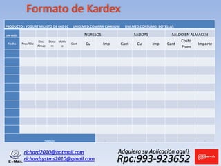 richard2010@hotmail.com
richardsystms2010@gmail.com Rpc:993-923652
Adquiera su Aplicación aquí!
Formato de Kardex
PRODUCTO : YOGURT MILKITO DE 660 CC UNID.MED.COMPRA CJAX6UNI UNI.MED.CONSUMO: BOTELLAS
UNI-MED: INGRESOS SALIDAS SALDO EN ALMACEN
Fecha Prov/Clie
Doc.
Almac
Docu
m
Motiv
o
Cant Cu Imp Cant Cu Imp Cant
Costo
Prom
Importe
Totales S/. - - -
 