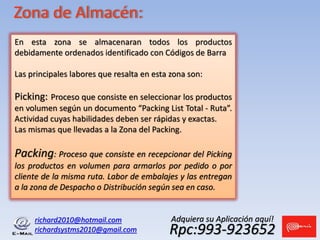 richard2010@hotmail.com
richardsystms2010@gmail.com Rpc:993-923652
Adquiera su Aplicación aquí!
Zona de Almacén:
En esta zona se almacenaran todos los productos
debidamente ordenados identificado con Códigos de Barra
Las principales labores que resalta en esta zona son:
Picking: Proceso que consiste en seleccionar los productos
en volumen según un documento “Packing List Total - Ruta”.
Actividad cuyas habilidades deben ser rápidas y exactas.
Las mismas que llevadas a la Zona del Packing.
Packing: Proceso que consiste en recepcionar del Picking
los productos en volumen para armarlos por pedido o por
cliente de la misma ruta. Labor de embalajes y las entregan
a la zona de Despacho o Distribución según sea en caso.
 