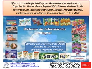 richard2010@hotmail.com
richardsystms2010@gmail.com Rpc:993-923652
Adquiera su Aplicación aquí!
Mencione que se entero por las Charlas
Gratuitas de Lima Innova y
obtendrás Precios de Promoción
Ofrecemos para Negocio o Empresa: Asesoramientos, Conferencias,
Capacitación, Desarrollamos Paginas Web, Sistemas de Almacén, de
Facturación, de Logística y Distribución. Somos Programadores
implementamos todo tipo de Sistemas aplicados a Pc o Móvil
 