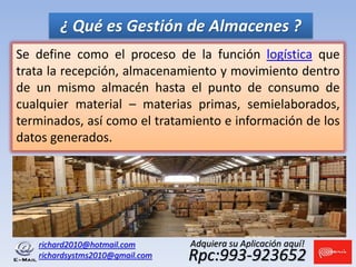 Se define como el proceso de la función logística que
trata la recepción, almacenamiento y movimiento dentro
de un mismo almacén hasta el punto de consumo de
cualquier material – materias primas, semielaborados,
terminados, así como el tratamiento e información de los
datos generados.
¿ Qué es Gestión de Almacenes ?
richard2010@hotmail.com
richardsystms2010@gmail.com Rpc:993-923652
Adquiera su Aplicación aquí!
 