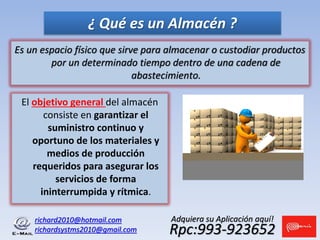 Es un espacio físico que sirve para almacenar o custodiar productos
por un determinado tiempo dentro de una cadena de
abastecimiento.
richard2010@hotmail.com
richardsystms2010@gmail.com Rpc:993-923652
Adquiera su Aplicación aquí!
¿ Qué es un Almacén ?
El objetivo general del almacén
consiste en garantizar el
suministro continuo y
oportuno de los materiales y
medios de producción
requeridos para asegurar los
servicios de forma
ininterrumpida y rítmica.
 