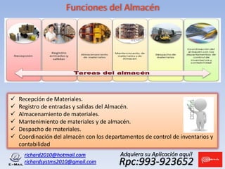 Funciones del Almacén
richard2010@hotmail.com
richardsystms2010@gmail.com Rpc:993-923652
Adquiera su Aplicación aquí!
 Recepción de Materiales.
 Registro de entradas y salidas del Almacén.
 Almacenamiento de materiales.
 Mantenimiento de materiales y de almacén.
 Despacho de materiales.
 Coordinación del almacén con los departamentos de control de inventarios y
contabilidad
 
