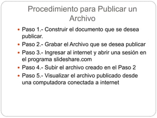 Procedimiento para Publicar un
Archivo
 Paso 1.- Construir el documento que se desea
publicar.
 Paso 2.- Grabar el Archivo que se desea publicar
 Paso 3.- Ingresar al internet y abrir una sesión en
el programa slideshare.com
 Paso 4.- Subir el archivo creado en el Paso 2
 Paso 5.- Visualizar el archivo publicado desde
una computadora conectada a internet
 