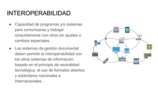 INTEROPERABILIDAD
● Capacidad de programas y/o sistemas
para comunicarse y trabajar
conjuntamente con otros sin ajustes o
cambios especiales.
● Los sistemas de gestión documental
deben permitir la interoperabilidad con
los otros sistemas de información
basado en el principio de neutralidad
tecnológica, el uso de formatos abiertos
y estándares nacionales e
internacionales.
 
