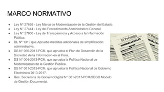 MARCO NORMATIVO
● Ley Nº 27658 - Ley Marco de Modernización de la Gestión del Estado.
● Ley N° 27444 - Ley del Procedimiento Administrativo General.
● Ley N° 27806 - Ley de Transparencia y Acceso a la Información
Pública.
● DL Nº 1310 que Aprueba medidas adicionales de simplificación
administrativa.
● DS N° 066-2011-PCM, que aprueba el Plan de Desarrollo de la
Sociedad de la Información en el Perú.
● DS N° 004-2013-PCM, que aprueba la Política Nacional de
Modernización de la Gestión Pública.
● DS N° 081-2013-PCM, que aprueba la Política Nacional de Gobierno
Electrónico 2013-2017.
● Res. Secretaría de GobiernoDigital N° 001-2017-PCM/SEGD Modelo
de Gestión Documental.
 