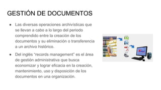 GESTIÓN DE DOCUMENTOS
● Las diversas operaciones archivísticas que
se llevan a cabo a lo largo del periodo
comprendido entre la creación de los
documentos y su eliminación o transferencia
a un archivo histórico.
● Del inglés “records management” es el área
de gestión administrativa que busca
economizar y lograr eficacia en la creación,
mantenimiento, uso y disposición de los
documentos en una organización.
 