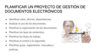 PLANIFICAR UN PROYECTO DE GESTIÓN DE
DOCUMENTOS ELECTRÓNICOS
● Identificar roles, oficinas, dependencias.
● Analizar el uso de los documentos.
● Planificar la organización de los documentos.
● Planificar los tipos de contenidos.
● Planificar los flujos de trabajo.
● Planificar el control y la seguridad.
● Planificar guías, reglamentos, manuales y
políticas.
 