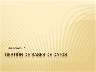 Juan Torres R. 
GESTIÓN DE BASES DE DATOS 
 
