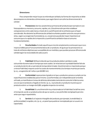 Dimensiones
Para comprendermejorloque se entiendeporcalidadylasformasde mejorarlasse debe
descomponerenelementosodimensiones,que segúnGarvinsonocholasdimensionesde la
calidad:
1. Prestaciones:Sonlas característicasprimariasdel producto(porejemploenuna
fotocopiadorasumemoria,consumo,rapidez,etc.) Estadimensiónpermite establecer
comparacionesentre cadamarca a travésde la cuantificaciónde losatributosque se hayan
considerado.Noobstante lasdiferenciasde calidadresultantespuedenvariarde unaspersonasa
otras, segúnsusexigenciasfuncionales(p.ej.unapersonapuededarmayorimportanciaal
consumoque a la rapidezde laimpresiónycuantificarálacalidadenbase al consumo
fundamentalmente).
2. Peculiaridades:Estodo aquelloque sirve de complementooextrasperoque noes
imprescindible parael funcionamientobásicode unproducto.Al igual que lasprestacionesse
trata de atributosobjetivosque susceptiblesde sermedidosyque puedenprovocardiferenciasde
calidadsegúnlasnecesidadesde cadausuario
3. Fiabilidad:Reflejalaideade que losproductosdebensatisfaceracada
consumidordurante todoel tiempoque seanusados.Se relacionaconlaprobabilidadde fallode
un productodentrode un periodode tiempodeterminado.Estadimensiónesimportante porque
a menorfiabilidad,mayoresseránloscostesde mantenimientoylostiemposmuertosporavería.
(p.ej.,unagarantía de 5 añoso por60.000 km).
4. Conformidad:representanel gradoenel que u productoo procesocumple conlas
especificacionesestablecidasparael mismo.Laconformidad,conindependenciade lamedida
utilizada,se manifiestaenlatasa de defectosdetectadostantodentrocomode lafabricacomo
una vezque el productoa llegadoal cliente.(p.ej.,lapruebade unproductomuestraque el
productoestáen un margende 0,001 pulgadasrespectoala norma).
5. Durabilidad: Es una dimensiónmuyrelacionadaconlafiabilidad.Se define como
el tiempode usode un productoantesde que se averíe,y sea preferible reemplazarloporotro
antesque seguirreparándolo.
6. Servicio:Es el aspectointangible del producto,porejemplo,laamabilidad,la
profesionalidad,larapidez,etc.(p.ej.,unpanel que puedeserreemplazadoporunusuariono
capacitado).
 