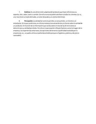 7. Estética: Es una dimensiónsubjetivadel productoque hace referenciaasu
aspecto,olor,sabor,tacto o sonido.Conellanuncase podrá satisfaceratodoslos clientes.(p.ej.,
una rosa tiene untactodelicado,uncolordeseadoyun aroma distintivo).
8. Percepción:La calidadtal comola percibe unconsumidor,uncliente oun
estudiante.Esloque condiciona,enúltimainstancialaevaluaciónde uncliente sobre lacalidadde
un producto.En funciónde lainformaciónque recibasobre el retode lasdimensionesse
determinarasucalidadpercibida.Porelloenlapercepcióninfluyenfactorescomolaimagende la
empresa,lasexperienciasanteriores,lasopinionesde tercerosopublicidadrealizadaporla
empresa(p.ej.,unpadre utilizaunpañal desechableporque eshigiénico,prácticoyde precio
razonable).
 