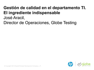 © Copyright 2013 Hewlett-Packard Development Company, L.P.
Gestión de calidad en el departamento TI.
El ingrediente indispensable
José Aracil,
Director de Operaciones, Globe Testing
 