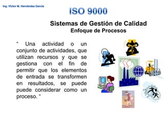 Sistemas de Gestión de Calidad
                     Enfoque de Procesos

“ Una actividad o un
conjunto de actividades, que
utilizan recursos y que se
gestiona con el fin de
permitir que los elementos
de entrada se transformen
en resultados, se puede
puede considerar como un
proceso. “
 