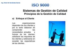 Sistemas de Gestión de Calidad
               Principios de la Gestión de Calidad
a) Enfoque al Cliente

Las          organizaciones
dependen de sus clientes y
por lo tanto deberían de
comprender                las
necesidades actuales        y
futuras de los clientes,
satisfacer los requisitos de
los clientes y esforzarse en
exceder las expectativas
de los clientes.
 