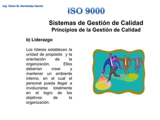 Sistemas de Gestión de Calidad
             Principios de la Gestión de Calidad
b) Liderazgo

Los líderes establecen la
unidad de propósito y la
orientación     de     la
organización.       Ellos
deberían      crear     y
mantener un ambiente
interno, en el cual el
personal pueda llegar a
involucrarse totalmente
en el logro de los
objetivos      de      la
organización.
 