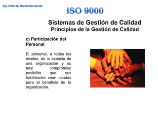 Sistemas de Gestión de Calidad
             Principios de la Gestión de Calidad
c) Participación del
Personal

El personal, a todos los
niveles, es la esencia de
una organización y su
total         compromiso
posibilita    que     sus
habilidades sean usadas
para el beneficio de la
organización.
 