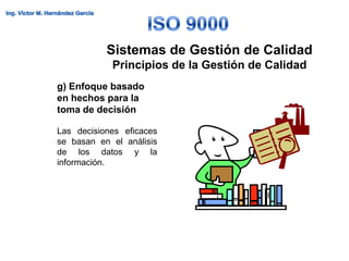 Sistemas de Gestión de Calidad
            Principios de la Gestión de Calidad
g) Enfoque basado
en hechos para la
toma de decisión

Las decisiones eficaces
se basan en el análisis
de los datos y la
información.
 