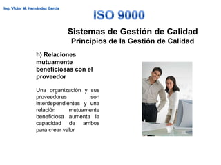 Sistemas de Gestión de Calidad
            Principios de la Gestión de Calidad
h) Relaciones
mutuamente
beneficiosas con el
proveedor

Una organización y sus
proveedores         son
interdependientes y una
relación     mutuamente
beneficiosa aumenta la
capacidad de ambos
para crear valor
 