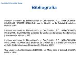 Instituto Mexicano de Normalización y Certificación, A.C., NMX-CC-9001-
IMNC-2008 / ISO9001:2008 Sistemas de Gestión de la Calidad-Requisitos,
México, 2008

Instituto Mexicano de Normalización y Certificación, A.C., NMX-CC-9000-
IMNC-2008 / ISO9000:2005 Sistemas de Gestión de la Calidad-Fundamentos
y Vocabulario, México, 2008

Instituto Mexicano de Normalización y Certificación, A.C., NMX-CC-9004-
IMNC-2009 / ISO9004:2009 Sistemas de Gestión de la Calidad-Gestión para
el Éxito Sostenido de una Organización, México, 2009

Guy Laudoyer, La Certificación ISO 9000 / Un Motor para la Calidad, CECSA,
México, 1998.
 