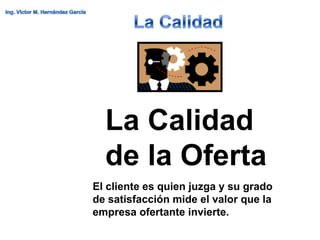 La Calidad
  de la Oferta
El cliente es quien juzga y su grado
de satisfacción mide el valor que la
empresa ofertante invierte.
 