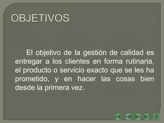 El objetivo de la gestión de calidad es
entregar a los clientes en forma rutinaria,
el producto o servicio exacto que se les ha
prometido, y en hacer las cosas bien
desde la primera vez.
 