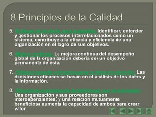 5. Enfoque de sistema para la gestión: Identificar, entender
   y gestionar los procesos interrelacionados como un
   sistema, contribuye a la eficacia y eficiencia de una
   organización en el logro de sus objetivos.
6. Mejora continua: La mejora contínua del desempeño
   global de la organización debería ser un objetivo
   permanente de ésta.
7. Enfoque basado en hechos para la toma de decisión: Las
   decisiones eficaces se basan en el análisis de los datos y
   la información.
8. Relaciones mutuamente beneficiosas con el proveedor:
   Una organización y sus proveedores son
   interdependientes, y una relación mutuamente
   beneficiosa aumenta la capacidad de ambos para crear
   valor.
 