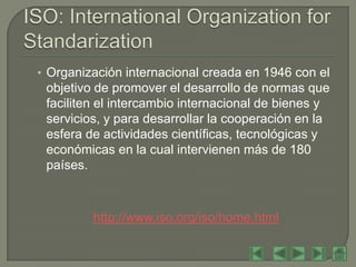 • Organización internacional creada en 1946 con el
 objetivo de promover el desarrollo de normas que
 faciliten el intercambio internacional de bienes y
 servicios, y para desarrollar la cooperación en la
 esfera de actividades científicas, tecnológicas y
 económicas en la cual intervienen más de 180
 países.



         http://www.iso.org/iso/home.html
 
