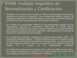    Asociación civil sin fines de lucro fundada en 1935 por representantes de los diversos
    sectores de la economía, del gobierno, y de las instituciones científico- técnicas. Los
    impulsaba el interés de que nuestro país contara con una institución técnica idónea para
    desarrollar las normas que requería una nación en pleno crecimiento.

   En el campo de la normalización, IRAM es el único representante argentino ante las
    organizaciones regionales de normalización. IRAM lidera los comités técnicos
    nacionales que analizan los documentos en estudio, canaliza las propuestas nacionales,
    fija la posición de Argentina ante estos organismos y está presente en la conducción de
    varios de los comités técnicos internacionales.

   En el campo de la certificación, representa a la Argentina ante las redes: IQNET – The
    International Certification Network – e IECEE Worldwide Systems for Conformity Testing
    and Certification of Electrotechnical Equipment and Components-. La actividad de IRAM
    en estos organismos excede lo técnico ya que participa de las instancias políticas de
    decisión      de       la    mayoría      de     las    organizaciones       nombradas.

   Hoy, IRAM tiene su casa central en Buenos Aires y cuenta con filiales en todo el país y
    en el exterior, maximizando su proyección en el mundo a través de convenios con los
    más prestigiosos organismos de normalización y certificación.
                                     www.iram.org.ar
 