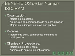  Organización:
  • Mejora de los costos
  • Ampliación de posibilidades de comercialización
  • Mejora en la imagen en la opinión pública

 Personal:
  • Incremento de su compromiso mediante la
    participación

 Clientes y Proveedores:
  • Mejoramiento del vínculo
  • Aumento de su nivel de satisfacción
 